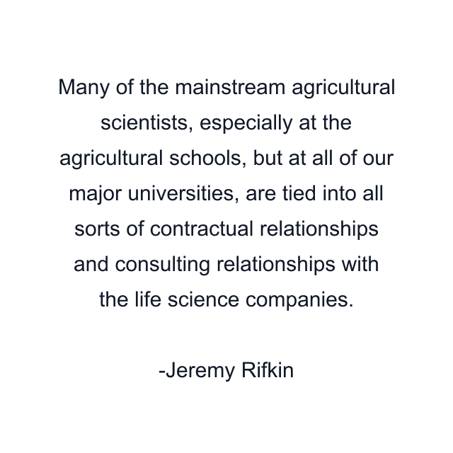 Many of the mainstream agricultural scientists, especially at the agricultural schools, but at all of our major universities, are tied into all sorts of contractual relationships and consulting relationships with the life science companies.