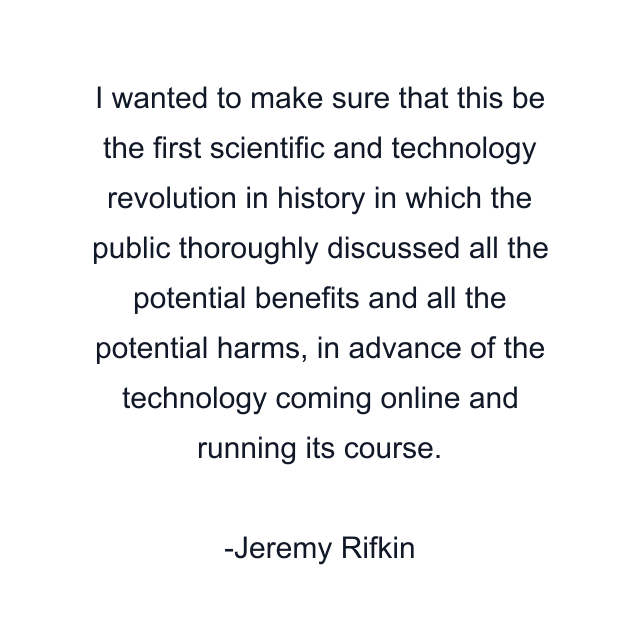 I wanted to make sure that this be the first scientific and technology revolution in history in which the public thoroughly discussed all the potential benefits and all the potential harms, in advance of the technology coming online and running its course.