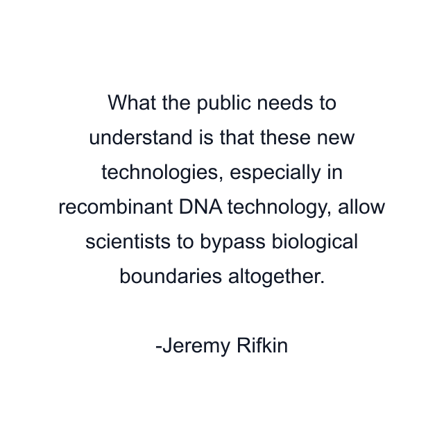 What the public needs to understand is that these new technologies, especially in recombinant DNA technology, allow scientists to bypass biological boundaries altogether.