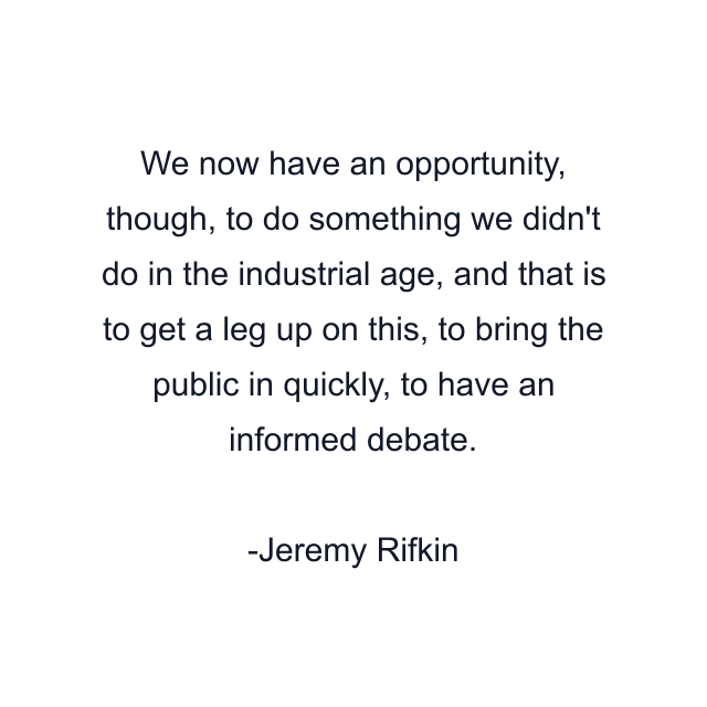 We now have an opportunity, though, to do something we didn't do in the industrial age, and that is to get a leg up on this, to bring the public in quickly, to have an informed debate.