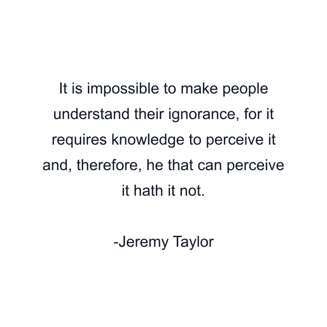 It is impossible to make people understand their ignorance, for it requires knowledge to perceive it and, therefore, he that can perceive it hath it not.