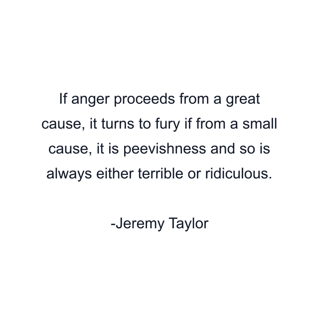 If anger proceeds from a great cause, it turns to fury if from a small cause, it is peevishness and so is always either terrible or ridiculous.