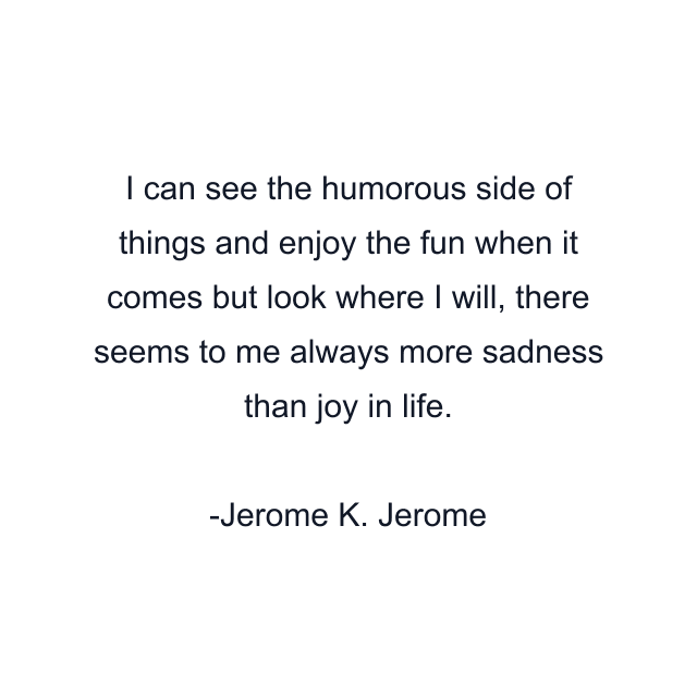 I can see the humorous side of things and enjoy the fun when it comes but look where I will, there seems to me always more sadness than joy in life.