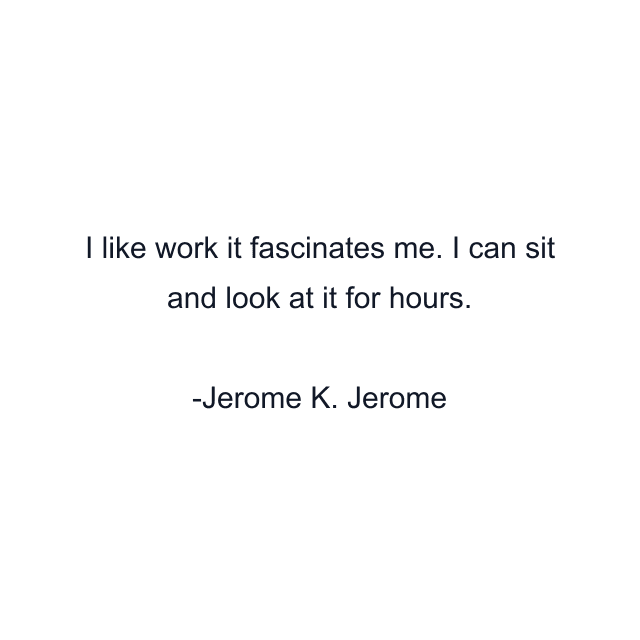 I like work it fascinates me. I can sit and look at it for hours.