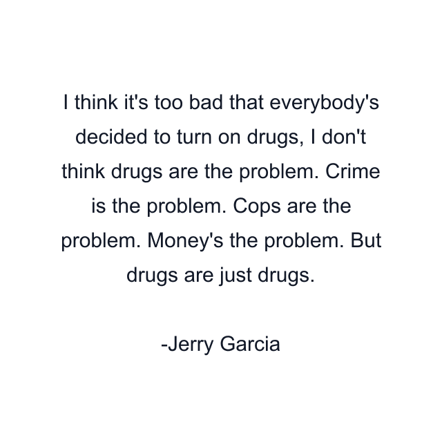 I think it's too bad that everybody's decided to turn on drugs, I don't think drugs are the problem. Crime is the problem. Cops are the problem. Money's the problem. But drugs are just drugs.