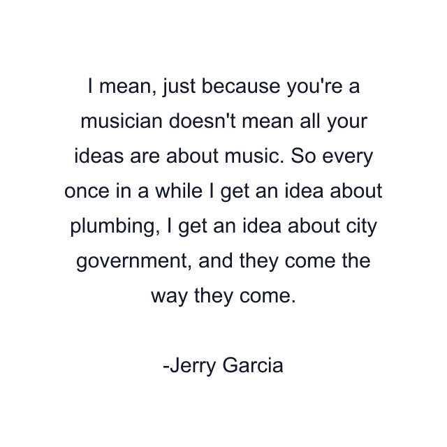 I mean, just because you're a musician doesn't mean all your ideas are about music. So every once in a while I get an idea about plumbing, I get an idea about city government, and they come the way they come.