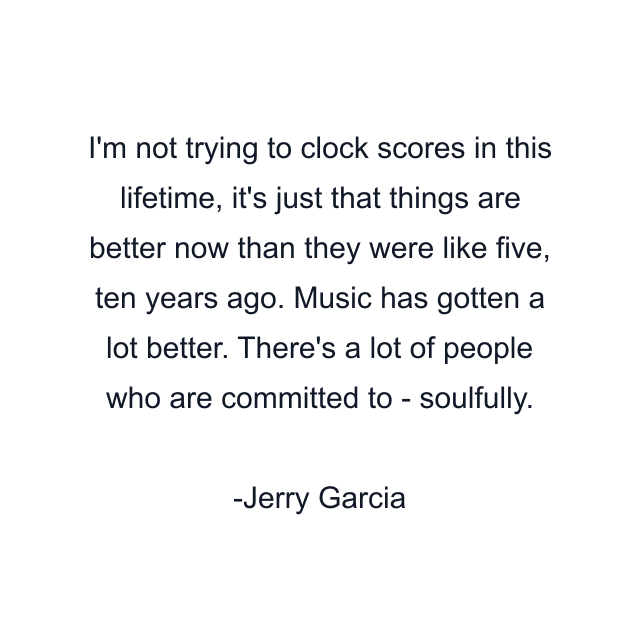 I'm not trying to clock scores in this lifetime, it's just that things are better now than they were like five, ten years ago. Music has gotten a lot better. There's a lot of people who are committed to - soulfully.