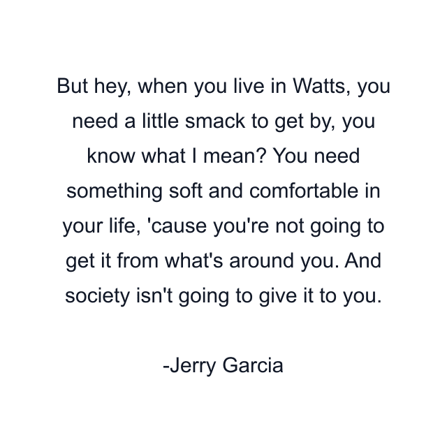 But hey, when you live in Watts, you need a little smack to get by, you know what I mean? You need something soft and comfortable in your life, 'cause you're not going to get it from what's around you. And society isn't going to give it to you.