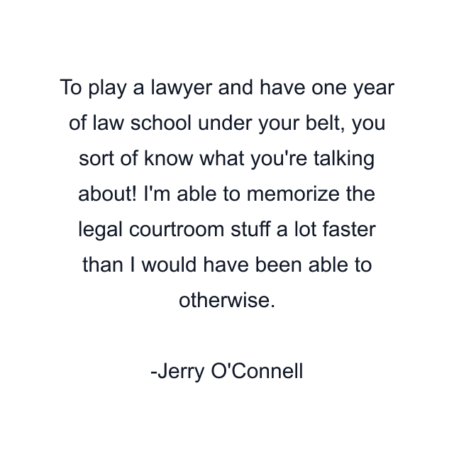 To play a lawyer and have one year of law school under your belt, you sort of know what you're talking about! I'm able to memorize the legal courtroom stuff a lot faster than I would have been able to otherwise.