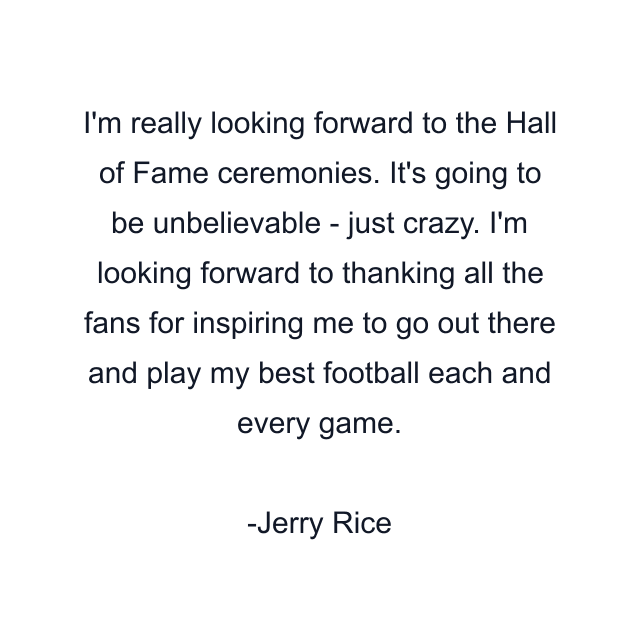 I'm really looking forward to the Hall of Fame ceremonies. It's going to be unbelievable - just crazy. I'm looking forward to thanking all the fans for inspiring me to go out there and play my best football each and every game.