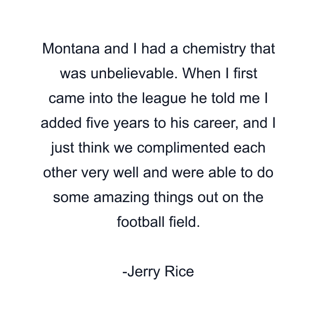 Montana and I had a chemistry that was unbelievable. When I first came into the league he told me I added five years to his career, and I just think we complimented each other very well and were able to do some amazing things out on the football field.