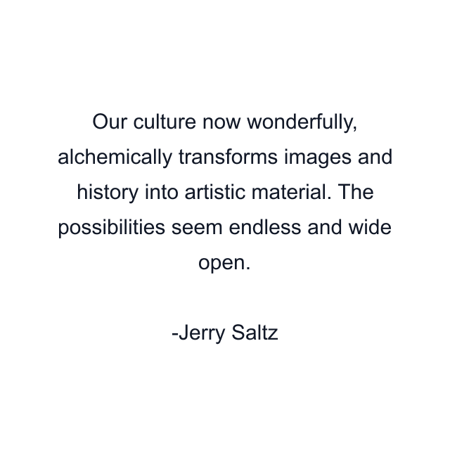 Our culture now wonderfully, alchemically transforms images and history into artistic material. The possibilities seem endless and wide open.