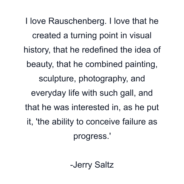 I love Rauschenberg. I love that he created a turning point in visual history, that he redefined the idea of beauty, that he combined painting, sculpture, photography, and everyday life with such gall, and that he was interested in, as he put it, 'the ability to conceive failure as progress.'