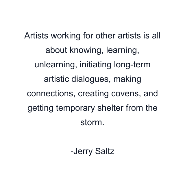 Artists working for other artists is all about knowing, learning, unlearning, initiating long-term artistic dialogues, making connections, creating covens, and getting temporary shelter from the storm.