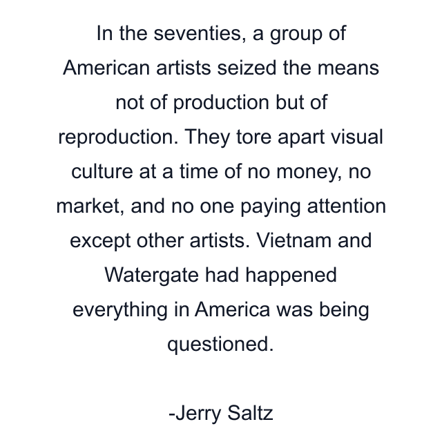 In the seventies, a group of American artists seized the means not of production but of reproduction. They tore apart visual culture at a time of no money, no market, and no one paying attention except other artists. Vietnam and Watergate had happened everything in America was being questioned.