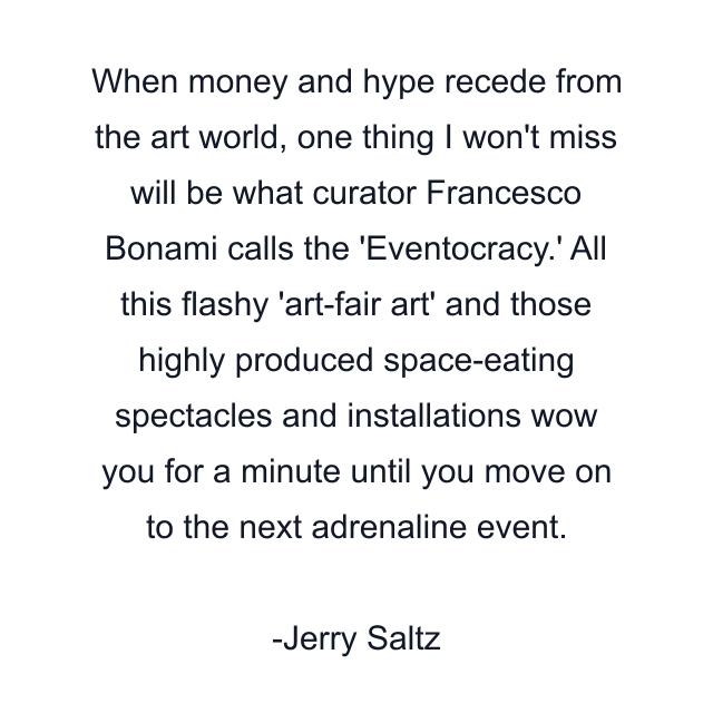 When money and hype recede from the art world, one thing I won't miss will be what curator Francesco Bonami calls the 'Eventocracy.' All this flashy 'art-fair art' and those highly produced space-eating spectacles and installations wow you for a minute until you move on to the next adrenaline event.