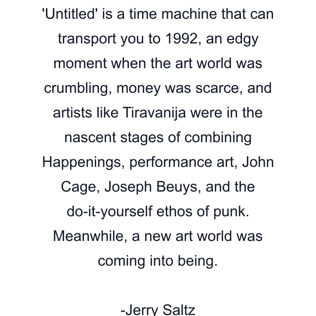 'Untitled' is a time machine that can transport you to 1992, an edgy moment when the art world was crumbling, money was scarce, and artists like Tiravanija were in the nascent stages of combining Happenings, performance art, John Cage, Joseph Beuys, and the do-it-yourself ethos of punk. Meanwhile, a new art world was coming into being.