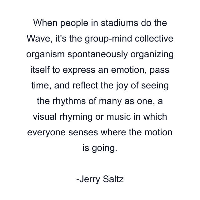 When people in stadiums do the Wave, it's the group-mind collective organism spontaneously organizing itself to express an emotion, pass time, and reflect the joy of seeing the rhythms of many as one, a visual rhyming or music in which everyone senses where the motion is going.