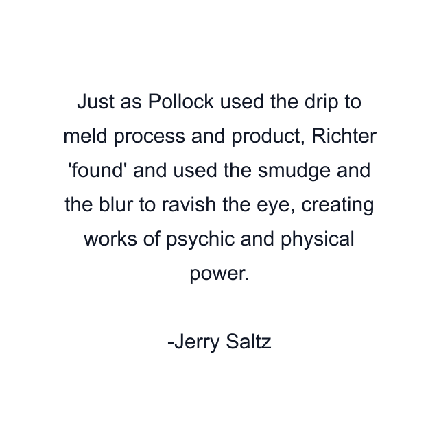 Just as Pollock used the drip to meld process and product, Richter 'found' and used the smudge and the blur to ravish the eye, creating works of psychic and physical power.