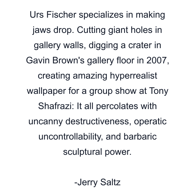 Urs Fischer specializes in making jaws drop. Cutting giant holes in gallery walls, digging a crater in Gavin Brown's gallery floor in 2007, creating amazing hyperrealist wallpaper for a group show at Tony Shafrazi: It all percolates with uncanny destructiveness, operatic uncontrollability, and barbaric sculptural power.