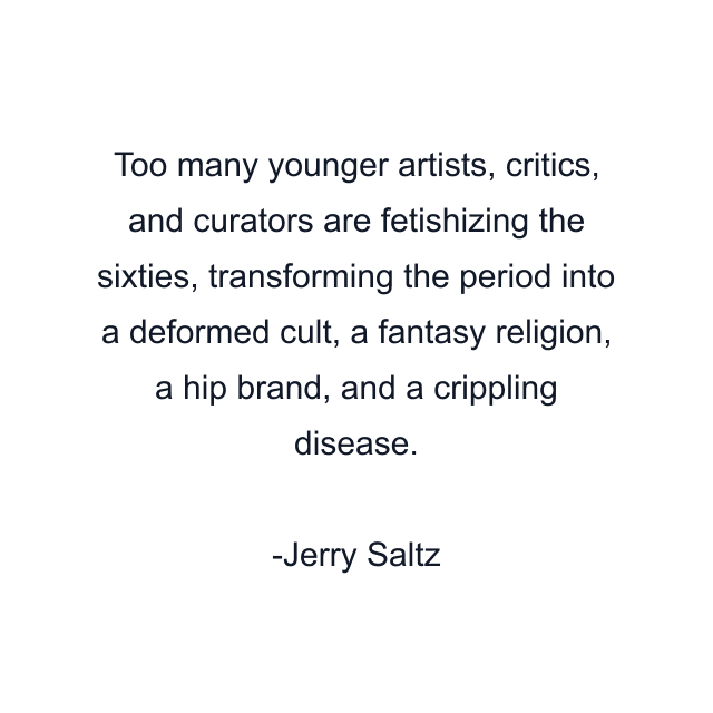 Too many younger artists, critics, and curators are fetishizing the sixties, transforming the period into a deformed cult, a fantasy religion, a hip brand, and a crippling disease.