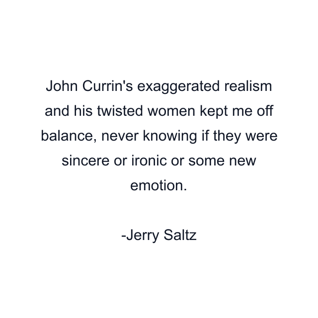 John Currin's exaggerated realism and his twisted women kept me off balance, never knowing if they were sincere or ironic or some new emotion.