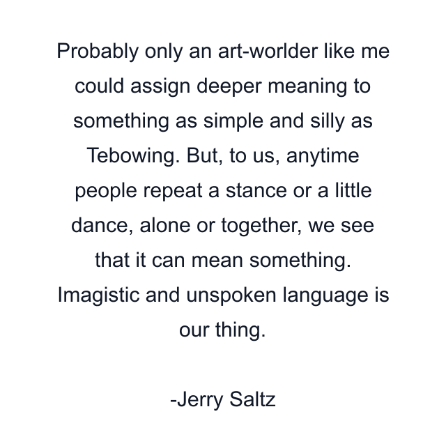 Probably only an art-worlder like me could assign deeper meaning to something as simple and silly as Tebowing. But, to us, anytime people repeat a stance or a little dance, alone or together, we see that it can mean something. Imagistic and unspoken language is our thing.