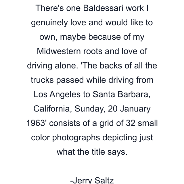 There's one Baldessari work I genuinely love and would like to own, maybe because of my Midwestern roots and love of driving alone. 'The backs of all the trucks passed while driving from Los Angeles to Santa Barbara, California, Sunday, 20 January 1963' consists of a grid of 32 small color photographs depicting just what the title says.