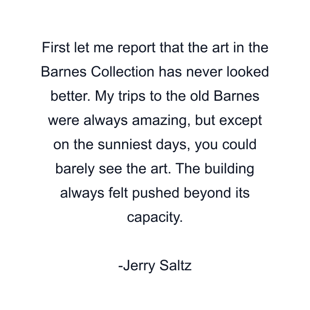 First let me report that the art in the Barnes Collection has never looked better. My trips to the old Barnes were always amazing, but except on the sunniest days, you could barely see the art. The building always felt pushed beyond its capacity.