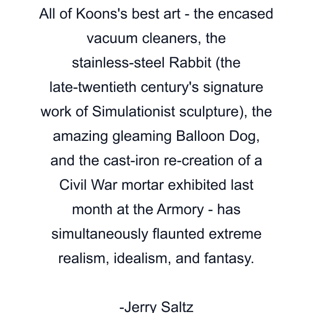 All of Koons's best art - the encased vacuum cleaners, the stainless-steel Rabbit (the late-twentieth century's signature work of Simulationist sculpture), the amazing gleaming Balloon Dog, and the cast-iron re-creation of a Civil War mortar exhibited last month at the Armory - has simultaneously flaunted extreme realism, idealism, and fantasy.