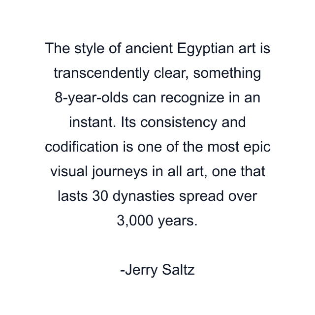 The style of ancient Egyptian art is transcendently clear, something 8-year-olds can recognize in an instant. Its consistency and codification is one of the most epic visual journeys in all art, one that lasts 30 dynasties spread over 3,000 years.