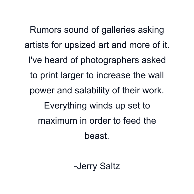 Rumors sound of galleries asking artists for upsized art and more of it. I've heard of photographers asked to print larger to increase the wall power and salability of their work. Everything winds up set to maximum in order to feed the beast.