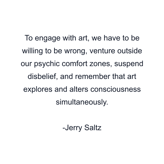 To engage with art, we have to be willing to be wrong, venture outside our psychic comfort zones, suspend disbelief, and remember that art explores and alters consciousness simultaneously.