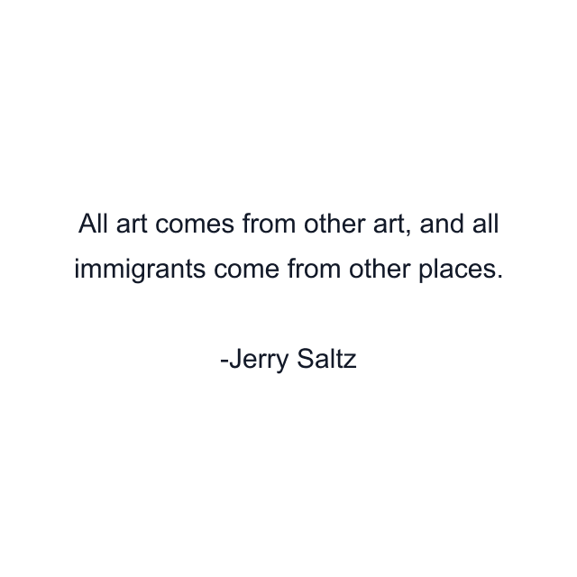 All art comes from other art, and all immigrants come from other places.