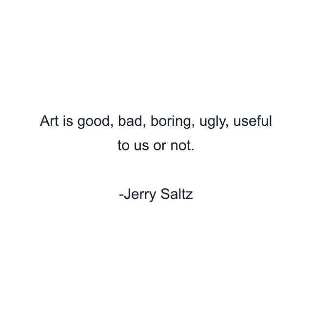 Art is good, bad, boring, ugly, useful to us or not.