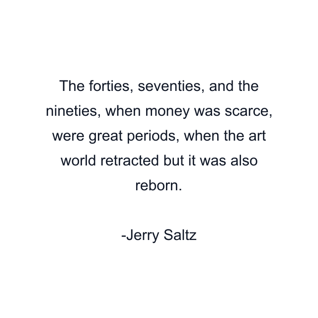 The forties, seventies, and the nineties, when money was scarce, were great periods, when the art world retracted but it was also reborn.