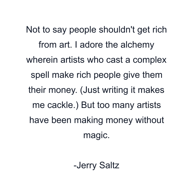 Not to say people shouldn't get rich from art. I adore the alchemy wherein artists who cast a complex spell make rich people give them their money. (Just writing it makes me cackle.) But too many artists have been making money without magic.