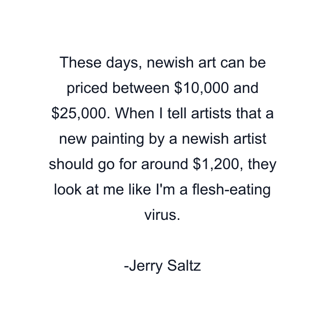 These days, newish art can be priced between $10,000 and $25,000. When I tell artists that a new painting by a newish artist should go for around $1,200, they look at me like I'm a flesh-eating virus.