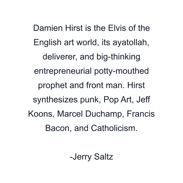 Damien Hirst is the Elvis of the English art world, its ayatollah, deliverer, and big-thinking entrepreneurial potty-mouthed prophet and front man. Hirst synthesizes punk, Pop Art, Jeff Koons, Marcel Duchamp, Francis Bacon, and Catholicism.