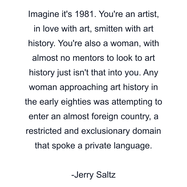 Imagine it's 1981. You're an artist, in love with art, smitten with art history. You're also a woman, with almost no mentors to look to art history just isn't that into you. Any woman approaching art history in the early eighties was attempting to enter an almost foreign country, a restricted and exclusionary domain that spoke a private language.