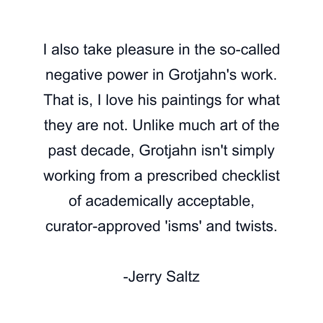 I also take pleasure in the so-called negative power in Grotjahn's work. That is, I love his paintings for what they are not. Unlike much art of the past decade, Grotjahn isn't simply working from a prescribed checklist of academically acceptable, curator-approved 'isms' and twists.