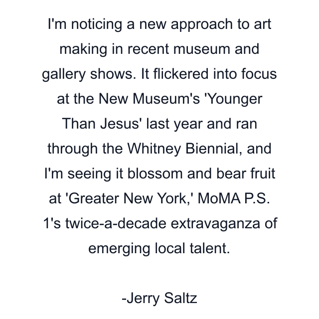 I'm noticing a new approach to art making in recent museum and gallery shows. It flickered into focus at the New Museum's 'Younger Than Jesus' last year and ran through the Whitney Biennial, and I'm seeing it blossom and bear fruit at 'Greater New York,' MoMA P.S. 1's twice-a-decade extravaganza of emerging local talent.