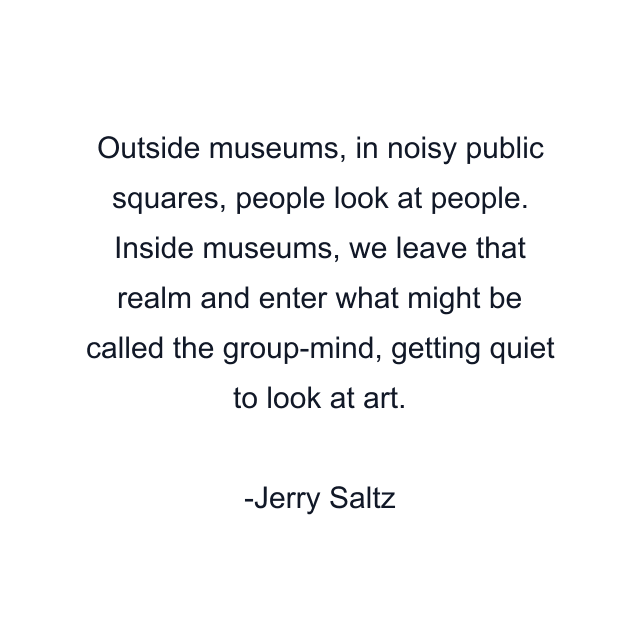 Outside museums, in noisy public squares, people look at people. Inside museums, we leave that realm and enter what might be called the group-mind, getting quiet to look at art.