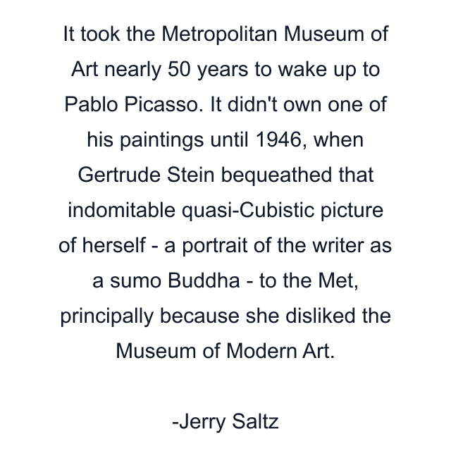 It took the Metropolitan Museum of Art nearly 50 years to wake up to Pablo Picasso. It didn't own one of his paintings until 1946, when Gertrude Stein bequeathed that indomitable quasi-Cubistic picture of herself - a portrait of the writer as a sumo Buddha - to the Met, principally because she disliked the Museum of Modern Art.