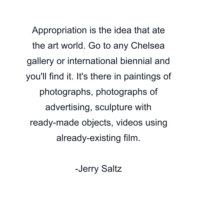 Appropriation is the idea that ate the art world. Go to any Chelsea gallery or international biennial and you'll find it. It's there in paintings of photographs, photographs of advertising, sculpture with ready-made objects, videos using already-existing film.