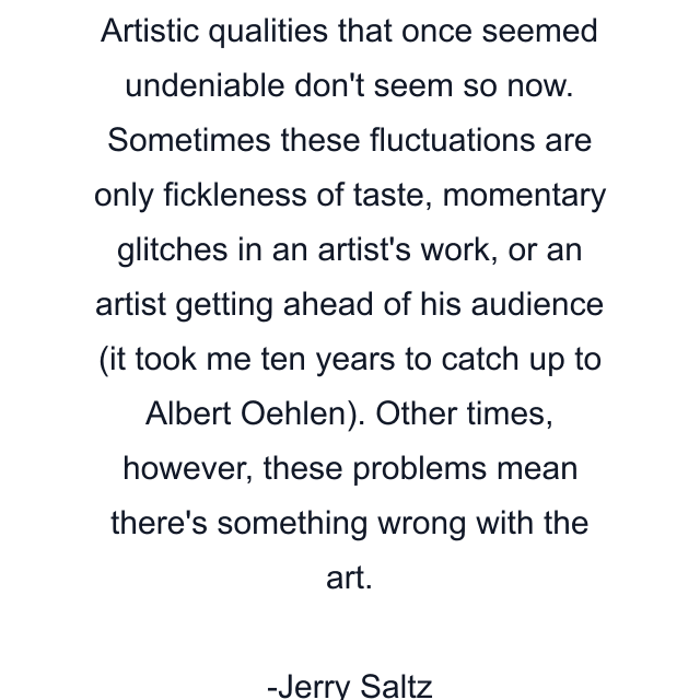 Artistic qualities that once seemed undeniable don't seem so now. Sometimes these fluctuations are only fickleness of taste, momentary glitches in an artist's work, or an artist getting ahead of his audience (it took me ten years to catch up to Albert Oehlen). Other times, however, these problems mean there's something wrong with the art.