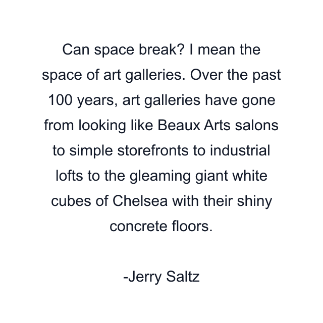 Can space break? I mean the space of art galleries. Over the past 100 years, art galleries have gone from looking like Beaux Arts salons to simple storefronts to industrial lofts to the gleaming giant white cubes of Chelsea with their shiny concrete floors.