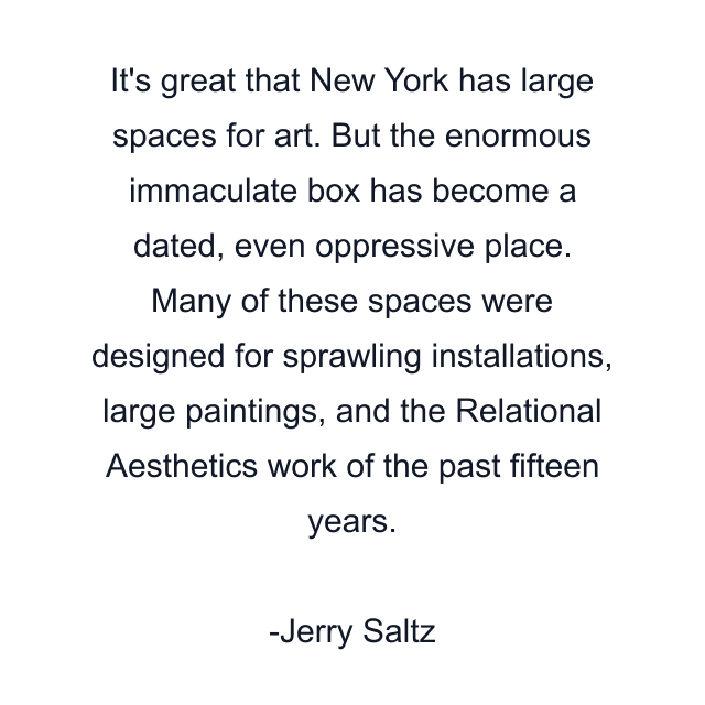 It's great that New York has large spaces for art. But the enormous immaculate box has become a dated, even oppressive place. Many of these spaces were designed for sprawling installations, large paintings, and the Relational Aesthetics work of the past fifteen years.