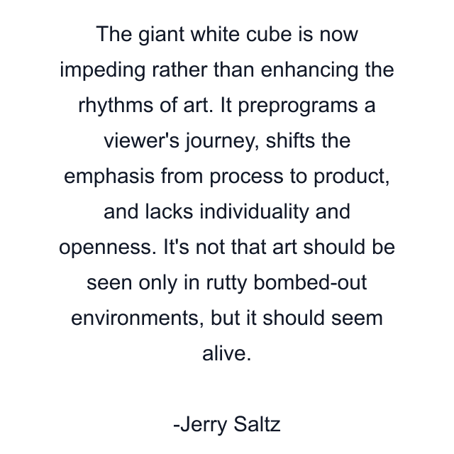 The giant white cube is now impeding rather than enhancing the rhythms of art. It preprograms a viewer's journey, shifts the emphasis from process to product, and lacks individuality and openness. It's not that art should be seen only in rutty bombed-out environments, but it should seem alive.