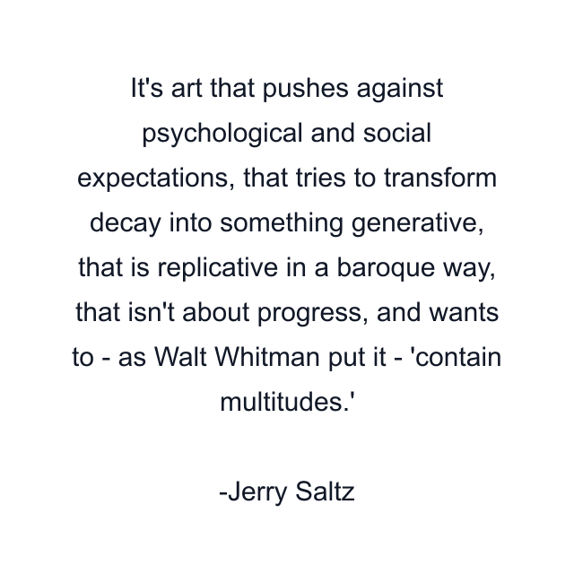 It's art that pushes against psychological and social expectations, that tries to transform decay into something generative, that is replicative in a baroque way, that isn't about progress, and wants to - as Walt Whitman put it - 'contain multitudes.'